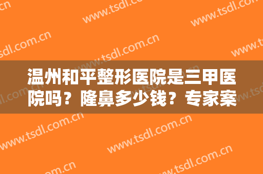 温州和平整形医院是三甲医院吗？隆鼻多少钱？专家案例和价格表揭秘！