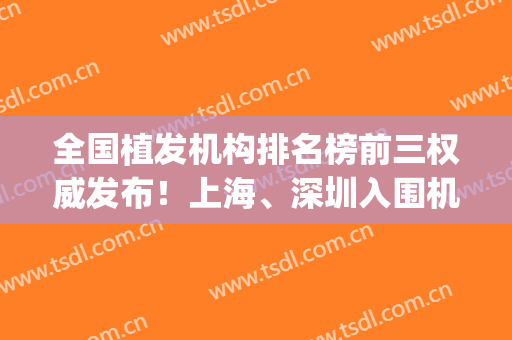 全国植发机构排名榜前三权威发布！上海、深圳入围机构较多_附植发价格一览表