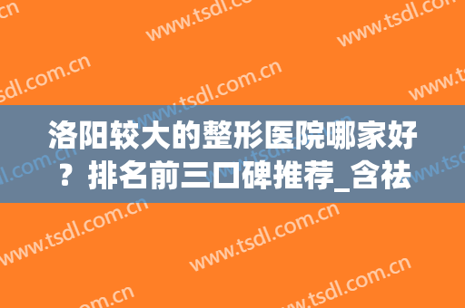 洛阳较大的整形医院哪家好？排名前三口碑推荐_含祛皱手术价格表(洛阳整形医生排名)