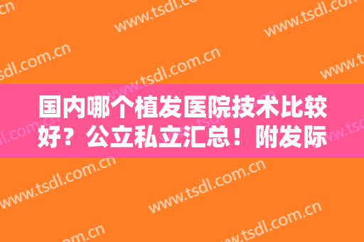 国内哪个植发医院技术比较好？公立私立汇总！附发际线移植价格明细表