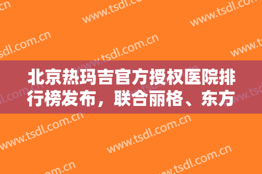 北京热玛吉官方授权医院排行榜发布，联合丽格、东方和谐蝉联前三!附价格