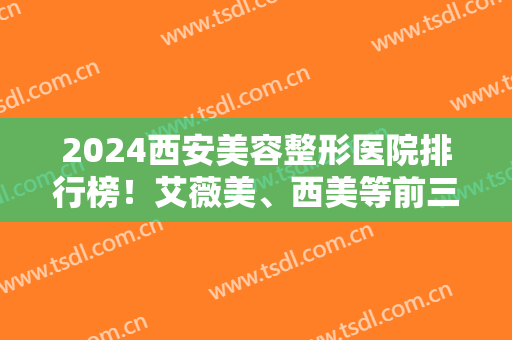 2024西安美容整形医院排行榜！艾薇美、西美等前三强携拉皮除皱案例及价格报道！