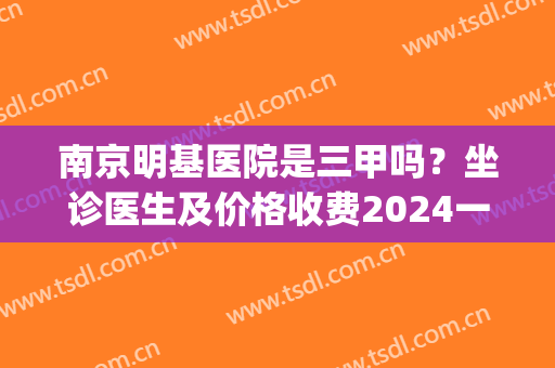 南京明基医院是三甲吗？坐诊医生及价格收费2024一览！(南京明基医院是三甲吗?坐诊医生及价格收费2024一览表)