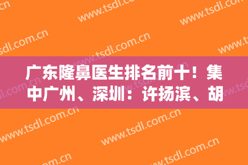 广东隆鼻医生排名前十！集中广州、深圳：许扬滨、胡华新、朱灿等上榜！(深圳最有名的鼻整形医生)
