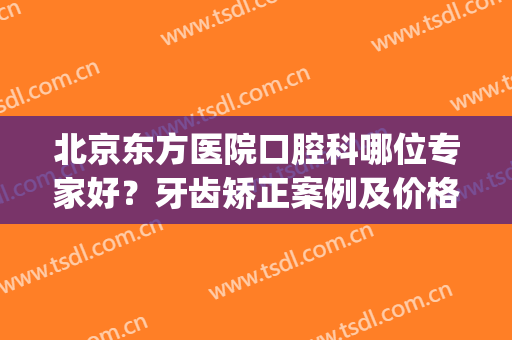 北京东方医院口腔科哪位专家好？牙齿矫正案例及价格表给出！(东方医院口腔科怎么样)