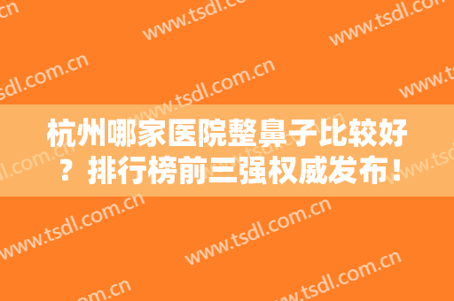 杭州哪家医院整鼻子比较好？排行榜前三强权威发布！附隆鼻价格免费查询