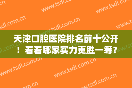 天津口腔医院排名前十公开！看看哪家实力更胜一筹？(天津最大的口腔医院是哪一家)