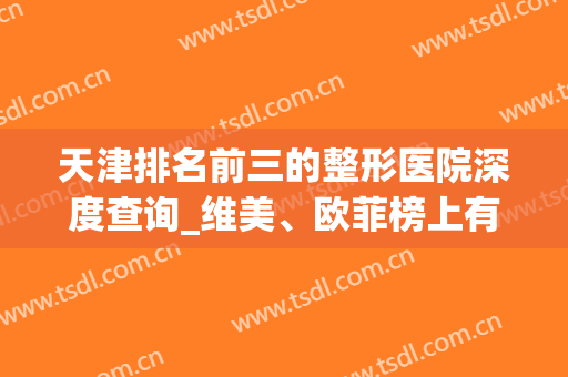 天津排名前三的整形医院深度查询_维美、欧菲榜上有名，另一家你意想不到
