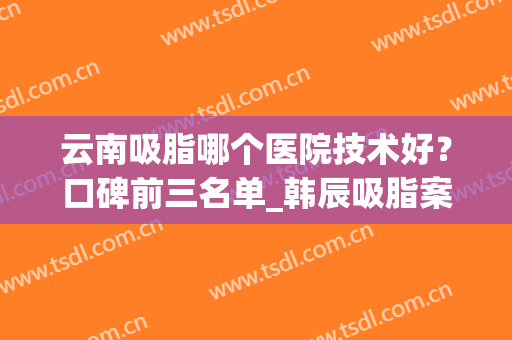 云南吸脂哪个医院技术好？口碑前三名单_韩辰吸脂案例附上！(昆明吸脂哪家医院好)
