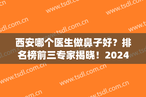 西安哪个医生做鼻子好？排名榜前三专家揭晓！2024隆鼻价格在线查询(西安隆鼻专家前十名)