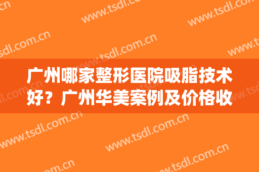 广州哪家整形医院吸脂技术好？广州华美案例及价格收费安排！(广州哪家医院吸脂更好)