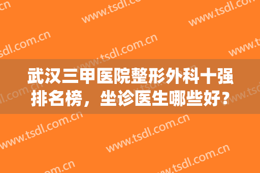 武汉三甲医院整形外科十强排名榜，坐诊医生哪些好？(武汉三甲医院整形外科10大排名)