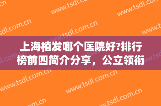 上海植发哪个医院好?排行榜前四简介分享，公立领衔，九院提名!(上海植发最好的医院排名)