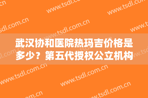 武汉协和医院热玛吉价格是多少？第五代授权公立机构费用一览(武汉协和医院可以做热玛吉吗)
