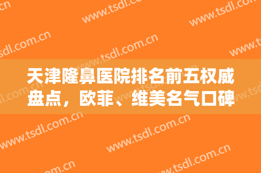 天津隆鼻医院排名前五权威盘点，欧菲、维美名气口碑不可小觑！(天津哪家医院隆鼻好)