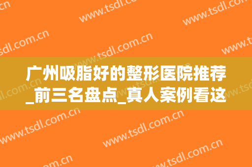 广州吸脂好的整形医院推荐_前三名盘点_真人案例看这里！(广州做吸脂好的医院公布)