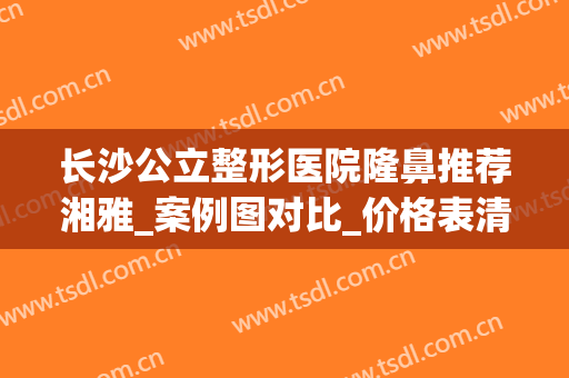 长沙公立整形医院隆鼻推荐湘雅_案例图对比_价格表清单！(长沙湘雅医院整形科2024价格表一览)