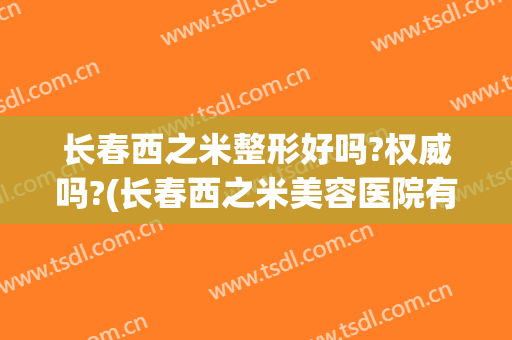 长春西之米整形好吗?权威吗?(长春西之米美容医院有限责任公司正规吗)