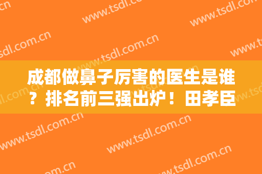 成都做鼻子厉害的医生是谁？排名前三强出炉！田孝臣、倪云志口碑领衔