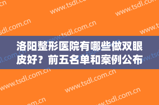 洛阳整形医院有哪些做双眼皮好？前五名单和案例公布，价格收费附上(求?洛阳哪里割双眼皮技术好?)