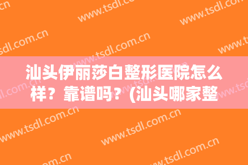 汕头伊丽莎白整形医院怎么样？靠谱吗？(汕头哪家整形医院是正规的)