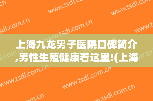 上海九龙男子医院口碑简介,男性生殖健康看这里!(上海九龙男性医院官网)