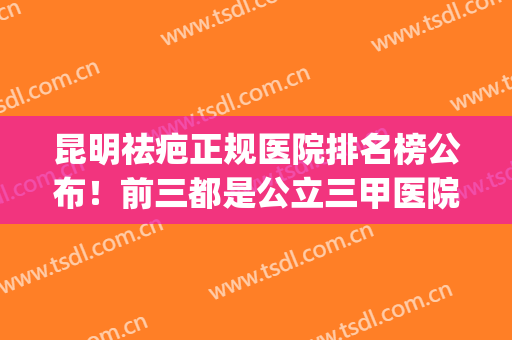 昆明祛疤正规医院排名榜公布！前三都是公立三甲医院占据_包含价格详细收费