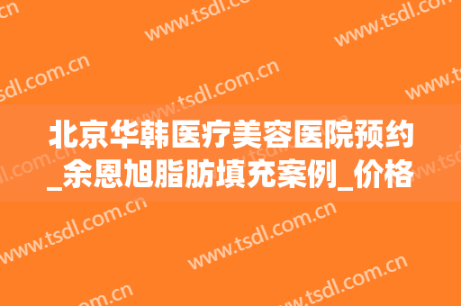 北京华韩医疗美容医院预约_余恩旭脂肪填充案例_价格表上新！