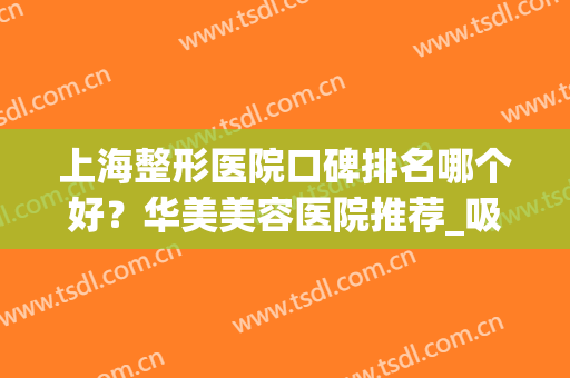 上海整形医院口碑排名哪个好？华美美容医院推荐_吸脂案例_价格表2024！