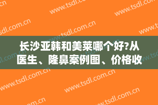长沙亚韩和美莱哪个好?从医生、隆鼻案例图、价格收费来带你了解(长沙美莱好还是亚韩好)