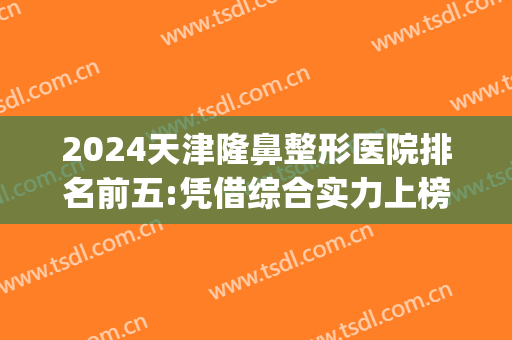 2024天津隆鼻整形医院排名前五:凭借综合实力上榜(天津排前五的整容医院)
