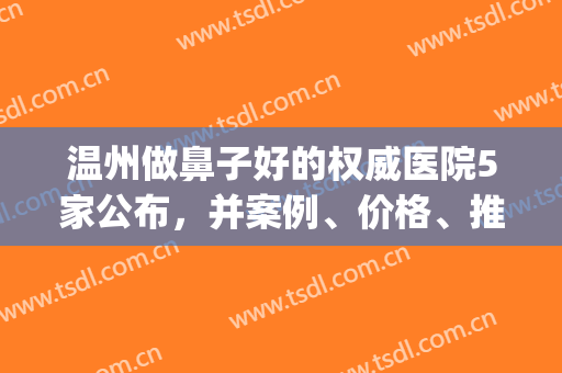 温州做鼻子好的权威医院5家公布，并案例、价格、推荐医生附上查询(温州做鼻子哪家医院好)