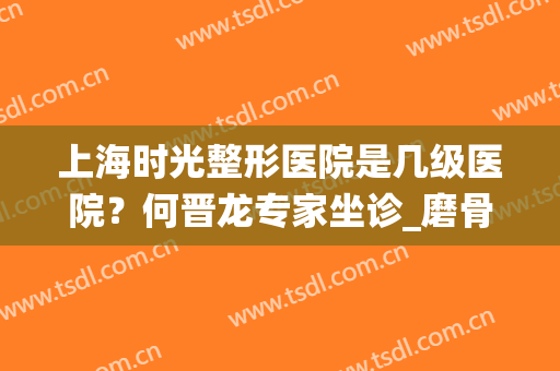 上海时光整形医院是几级医院？何晋龙专家坐诊_磨骨价格统统一览！(上海时光何晋龙磨骨多少钱)