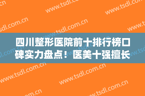 四川整形医院前十排行榜口碑实力盘点！医美十强擅长口碑各不同(四川正规整形医院排名)