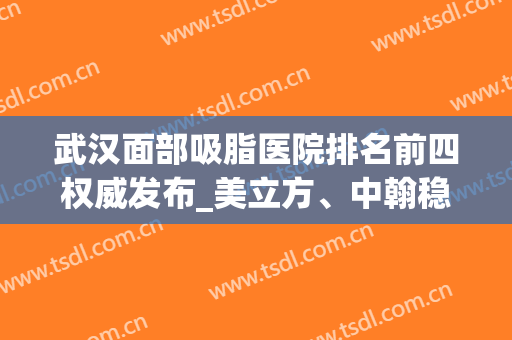 武汉面部吸脂医院排名前四权威发布_美立方、中翰稳居榜首附价格表(武汉面部吸脂最正规的医院)