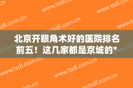 北京开眼角术好的医院排名前五！这几家都是京城的*_2024价格收费出炉！
