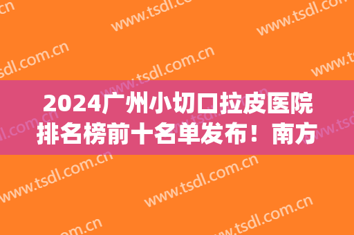 2024广州小切口拉皮医院排名榜前十名单发布！南方医院、华美成热门*！(广州南方医院整形拉皮)