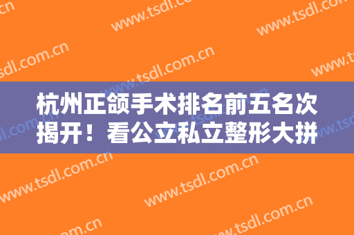 杭州正颌手术排名前五名次揭开！看公立私立整形大拼比！谁价格、技术口碑更好