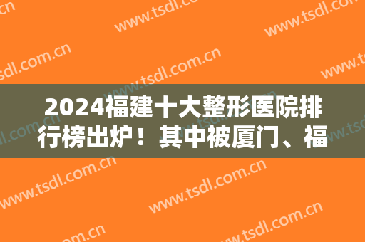2024福建十大整形医院排行榜出炉！其中被厦门、福州、泉州等公立私立包揽！