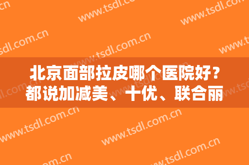 北京面部拉皮哪个医院好？都说加减美、十优、联合丽格这几家果不赖价格透明