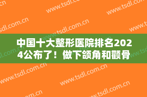 中国十大整形医院排名2024公布了！做下颌角和颧骨有名气的都在列表中！