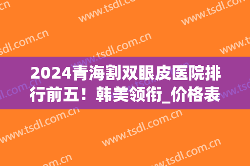2024青海割双眼皮医院排行前五！韩美领衔_价格表出炉！(割韩式双眼皮价格)