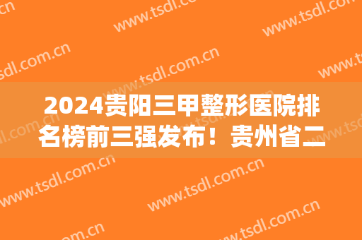 2024贵阳三甲整形医院排名榜前三强发布！贵州省二院口碑上榜_内含隆鼻价格查询
