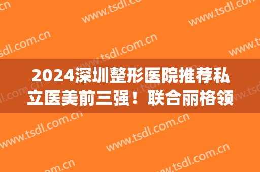 2024深圳整形医院推荐私立医美前三强！联合丽格领衔榜首_隆胸价格表查收