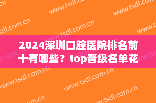 2024深圳口腔医院排名前十有哪些？top晋级名单花落谁家？(深圳排名前十的口腔医院)