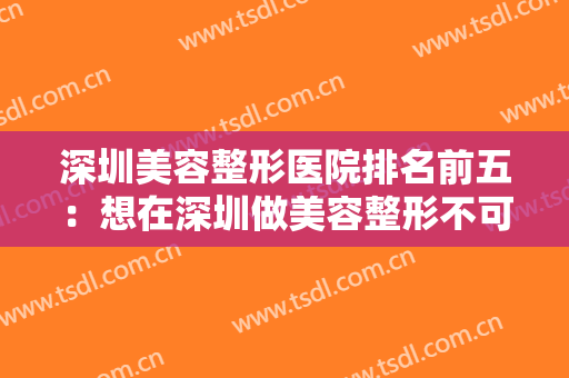 深圳美容整形医院排名前五：想在深圳做美容整形不可不看的权威榜单！