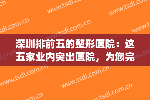 深圳排前五的整形医院：这五家业内突出医院，为您完成变美梦想！(深圳口碑排前十的整形医院)