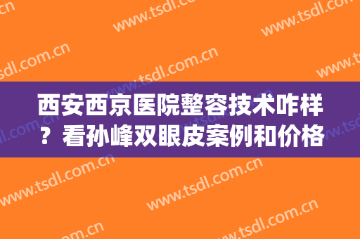 西安西京医院整容技术咋样？看孙峰双眼皮案例和价格表清单了解！(西安西京医院整形科双眼皮做的最好的大夫)