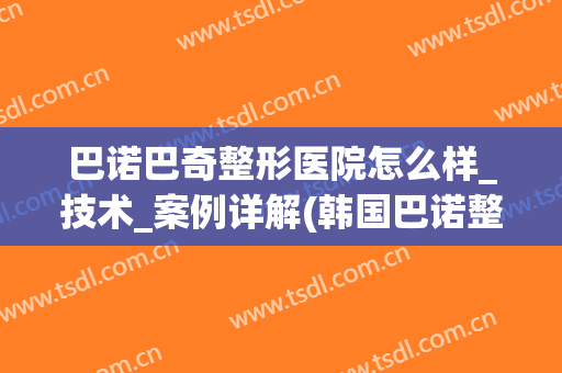 巴诺巴奇整形医院怎么样_技术_案例详解(韩国巴诺整形医院)