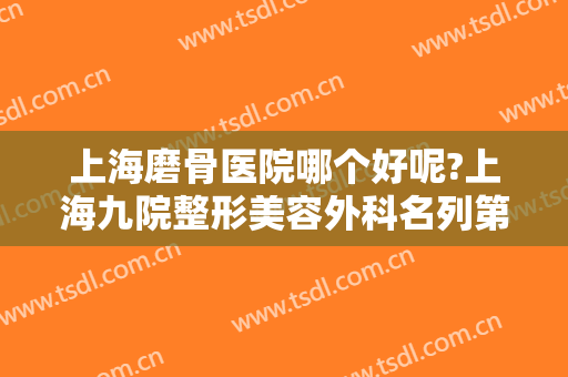 上海磨骨医院哪个好呢?上海九院整形美容外科名列第一！符合你的预期吗？